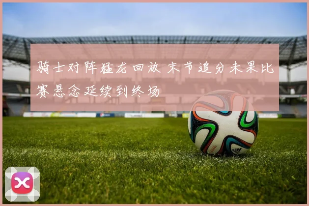 骑士对阵猛龙回放 末节追分未果比赛悬念延续到终场