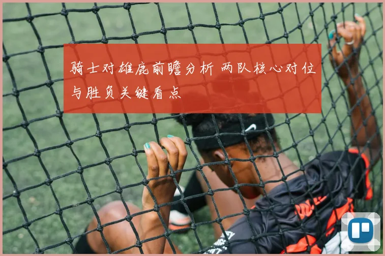 骑士对雄鹿前瞻分析 两队核心对位与胜负关键看点
