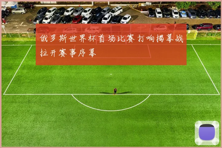 俄罗斯世界杯首场比赛打响揭幕战拉开赛事序幕