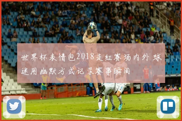 世界杯表情包2018走红赛场内外 球迷用幽默方式记录赛事瞬间
