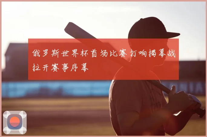 俄罗斯世界杯首场比赛打响揭幕战拉开赛事序幕