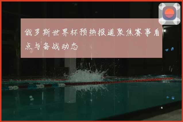 俄罗斯世界杯预热报道聚焦赛事看点与备战动态