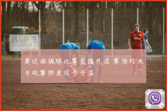 奥运曲棍球比赛直播开启 赛场对决与观赛热度同步升温