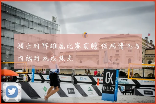 骑士对阵雄鹿比赛前瞻 伤病情况与内线对抗成焦点
