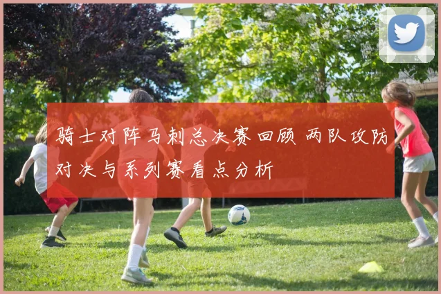 骑士对阵马刺总决赛回顾 两队攻防对决与系列赛看点分析