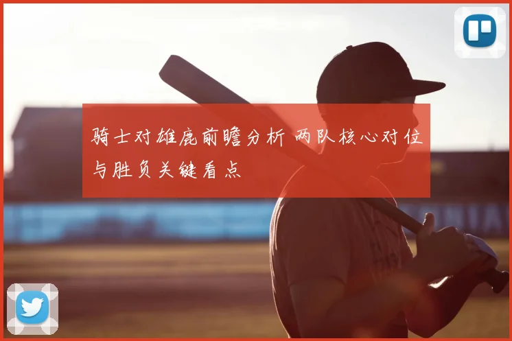 骑士对雄鹿前瞻分析 两队核心对位与胜负关键看点