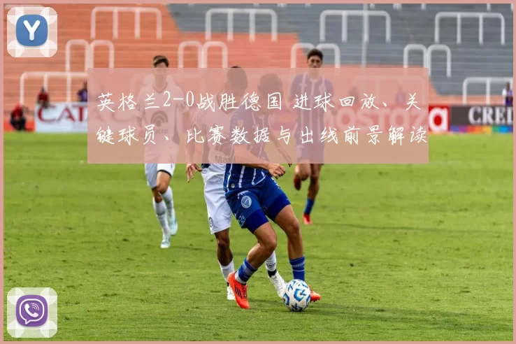 英格兰2-0战胜德国 进球回放、关键球员、比赛数据与出线前景解读