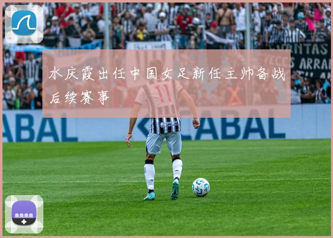 水庆霞出任中国女足新任主帅备战后续赛事
