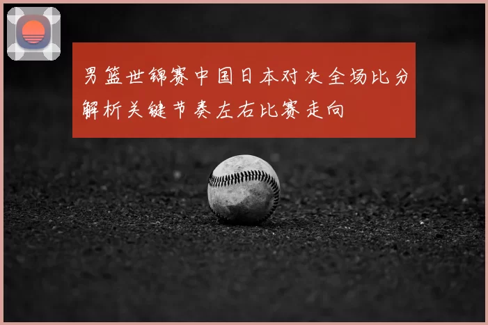 男篮世锦赛中国日本对决全场比分解析关键节奏左右比赛走向