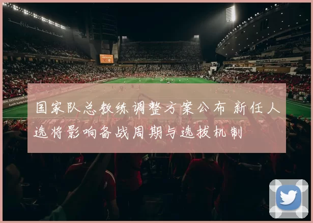 国家队总教练调整方案公布 新任人选将影响备战周期与选拔机制