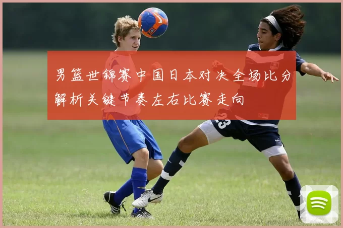 男篮世锦赛中国日本对决全场比分解析关键节奏左右比赛走向