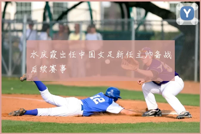 水庆霞出任中国女足新任主帅备战后续赛事
