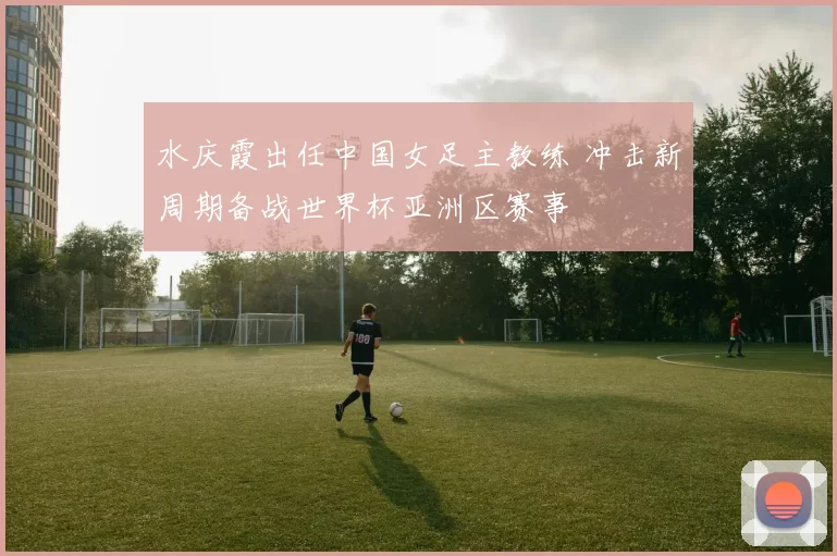 水庆霞出任中国女足主教练 冲击新周期备战世界杯亚洲区赛事