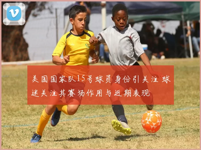 美国国家队15号球员身份引关注 球迷关注其赛场作用与近期表现