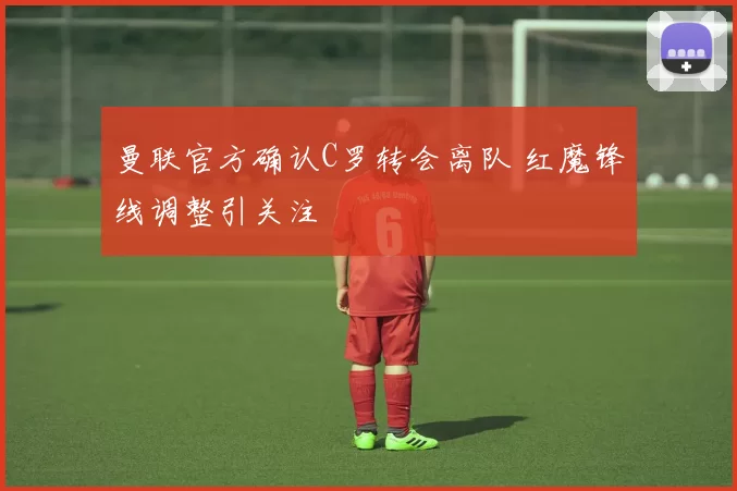 曼联官方确认C罗转会离队 红魔锋线调整引关注