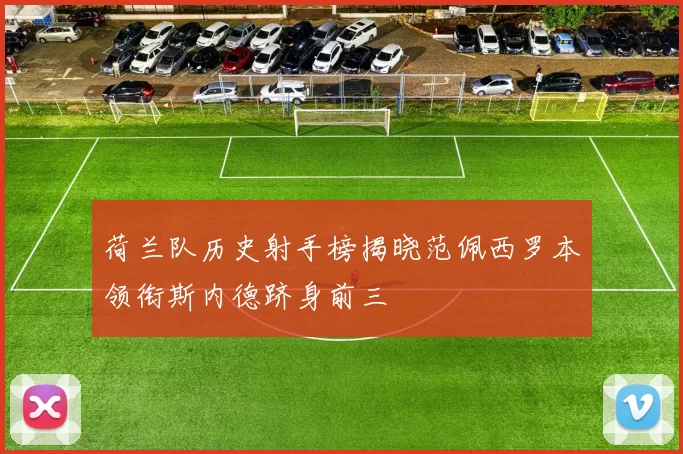 荷兰队历史射手榜揭晓范佩西罗本领衔斯内德跻身前三