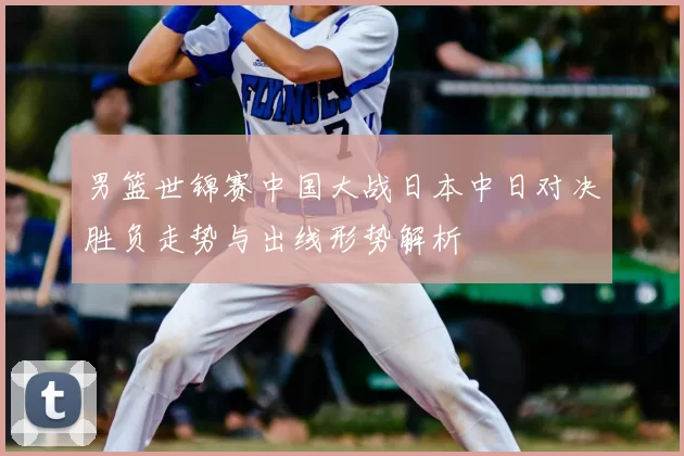 男篮世锦赛中国大战日本中日对决胜负走势与出线形势解析