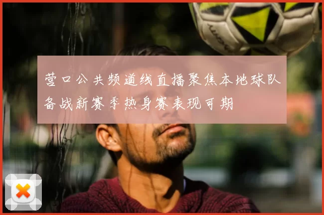 营口公共频道线直播聚焦本地球队备战新赛季热身赛表现可期