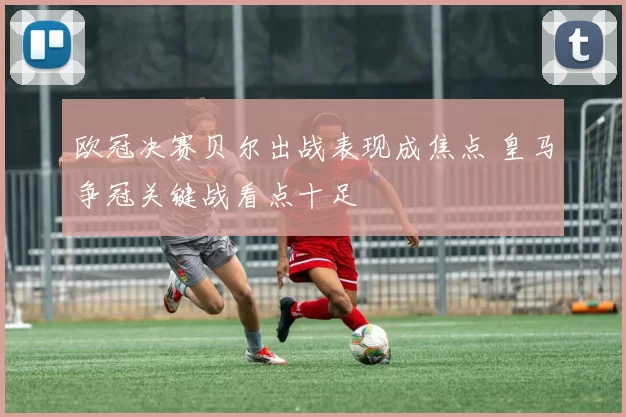 欧冠决赛贝尔出战表现成焦点 皇马争冠关键战看点十足