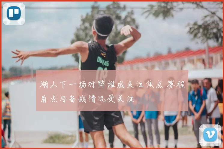 湖人下一场对阵谁成关注焦点 赛程看点与备战情况受关注