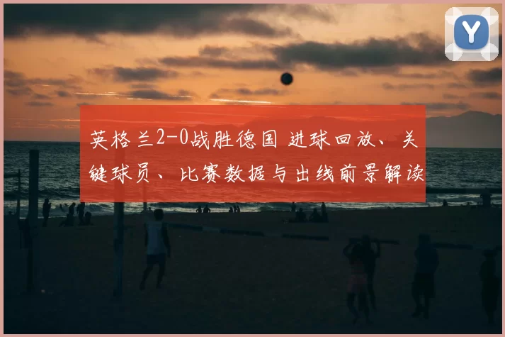 英格兰2-0战胜德国 进球回放、关键球员、比赛数据与出线前景解读