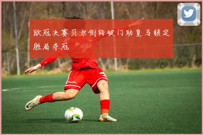 欧冠决赛贝尔倒钩破门助皇马锁定胜局夺冠
