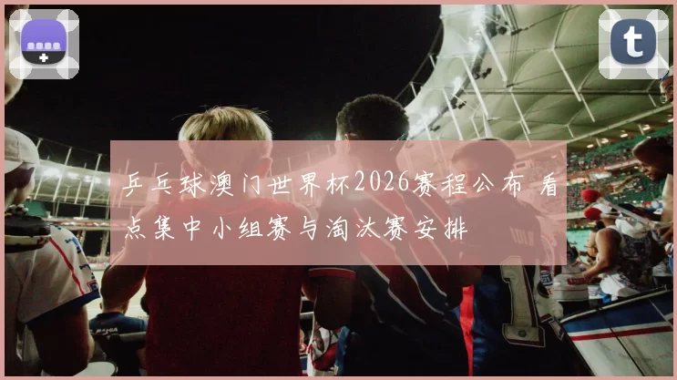 乒乓球澳门世界杯2026赛程公布 看点集中小组赛与淘汰赛安排