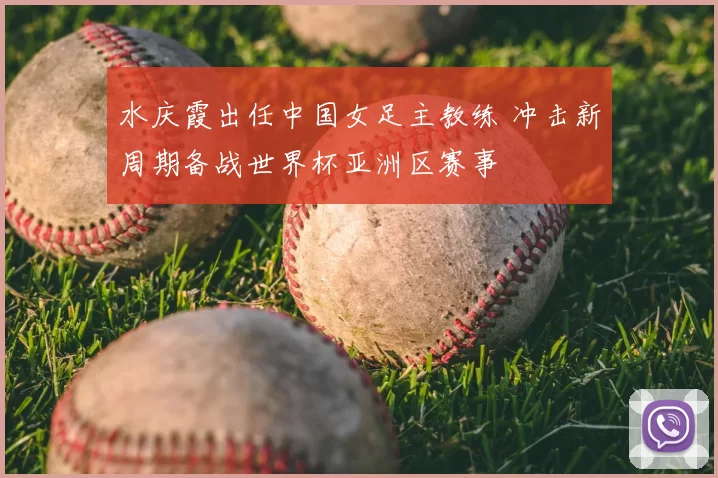 水庆霞出任中国女足主教练 冲击新周期备战世界杯亚洲区赛事