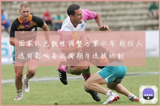 国家队总教练调整方案公布 新任人选将影响备战周期与选拔机制