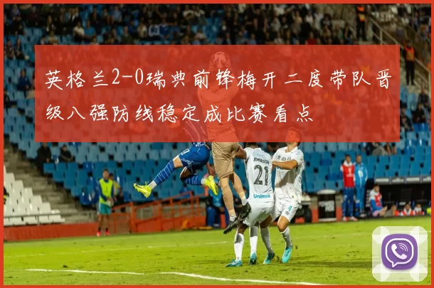 英格兰2-0瑞典前锋梅开二度带队晋级八强防线稳定成比赛看点
